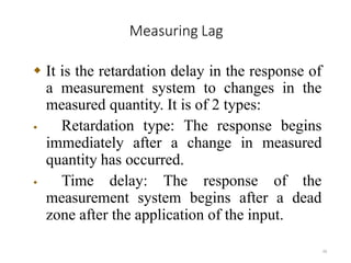 Measuring Lag
26
 It is the retardation delay in the response of
a measurement system to changes in the
measured quantity. It is of 2 types:
 Retardation type: The response begins
immediately after a change in measured
quantity has occurred.
 Time delay: The response of the
measurement system begins after a dead
zone after the application of the input.
 