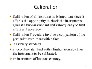 Calibration
38
 Calibration of all instruments is important since it
affords the opportunity to check the instruments
against a known standard and subsequently to find
errors and accuracy.
 Calibration Procedure involve a comparison of the
particular instrument with either
 a Primary standard
 a secondary standard with a higher accuracy than
the instrument to be calibrated.
 an instrument of known accuracy.
 
