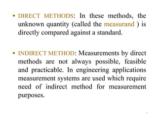  DIRECT METHODS: In these methods, the
unknown quantity (called the measurand ) is
directly compared against a standard.
 INDIRECT METHOD: Measurements by direct
methods are not always possible, feasible
and practicable. In engineering applications
measurement systems are used which require
need of indirect method for measurement
purposes.
6
 