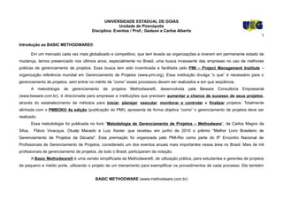 UNIVERSIDADE ESTADUAL DE GOIÁS
                                                       Unidade de Pirenópolis
                                         Disciplina: Eventos / Prof.: Gedson e Carlos Alberto
                                                                                                                                     1

Introdução ao BASIC METHODWARE®

         Em um mercado cada vez mais globalizado e competitivo, que tem levado as organizações a viverem em permanente estado de
mudança, temos presenciado nos últimos anos, especialmente no Brasil, uma busca incessante das empresas no uso de melhores
práticas de gerenciamento de projetos. Essa busca tem sido incentivada e facilitada pelo PMI – Project Management Institute –
organização referência mundial em Gerenciamento de Projetos (www.pmi.org). Essa instituição divulga “o que” é necessário para o
gerenciamento de projetos, sem entrar no mérito de “como” esses processos devem ser realizados e em que seqüência.
         A metodologia    de   gerenciamento   de   projetos   Methodware®,    desenvolvida   pela   Beware   Consultoria   Empresarial
(www.beware.com.br), é direcionada para empresas e instituições que precisam aumentar a chance de sucesso de seus projetos,
através do estabelecimento de métodos para iniciar, planejar, executar, monitorar e controlar e finalizar projetos. Totalmente
alinhada com o PMBOK® 4a edição (publicação do PMI), apresenta de forma objetiva “como” o gerenciamento de projetos deve ser
realizado.
         Essa metodologia foi publicada no livro “Metodologia de Gerenciamento de Projetos – Methodware”, de Carlos Magno da
Silva,    Flávio Vivacqua, Otualp Macedo e Luiz Xavier, que recebeu em junho de 2010 o prêmio "Melhor Livro Brasileiro de
Gerenciamento de Projetos da Década". Esta premiação foi organizada pelo PMI-Rio como parte do 8º Encontro Nacional de
Profissionais de Gerenciamento de Projetos, considerado um dos eventos anuais mais importantes nessa área no Brasil. Mais de mil
profissionais de gerenciamento de projetos, de todo o Brasil, participaram da votação.
         A Basic Methodware® é uma versão simplificada da Methodware®, de utilização prática, para estudantes e gerentes de projetos
de pequeno e médio porte, utilizando o projeto de um treinamento para exemplificar os procedimentos de cada processo. Ela também


                                          BASIC METHODWARE (www.methodware.com.br)
 