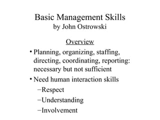 Basic Management Skills
by John Ostrowski
Overview
• Planning, organizing, staffing,
directing, coordinating, reporting:
necessary but not sufficient
• Need human interaction skills
–Respect
–Understanding
–Involvement
 
