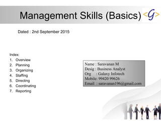 Management Skills (Basics)
Dated : 2nd September 2015
Index:
1. Overview
2. Planning
3. Organizing
4. Staffing
5. Directing
6. Coordinating
7. Reporting
Name : Saravanan M
Desig : Business Analyst
Org : Galaxy Infotech
Mobile: 99420 99626
Email : saravanan196@gmail.com
 