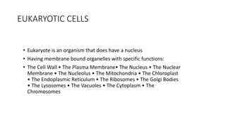 EUKARYOTIC CELLS
• Eukaryote is an organism that does have a nucleus
• Having membrane bound organelles with specific functions:
• The Cell Wall • The Plasma Membrane• The Nucleus • The Nuclear
Membrane • The Nucleolus • The Mitochondria • The Chloroplast
• The Endoplasmic Reticulum • The Ribosomes • The Golgi Bodies
• The Lysosomes • The Vacuoles • The Cytoplasm • The
Chromosomes
 