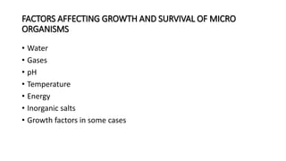 FACTORS AFFECTING GROWTH AND SURVIVAL OF MICRO
ORGANISMS
• Water
• Gases
• pH
• Temperature
• Energy
• Inorganic salts
• Growth factors in some cases
 