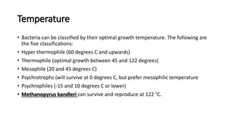 Temperature
• Bacteria can be classified by their optimal growth temperature. The following are
the five classifications:
• Hyper thermophile (60 degrees C and upwards)
• Thermophile (optimal growth between 45 and 122 degrees)
• Mesophile (20 and 45 degrees C)
• Psychrotrophs (will survive at 0 degrees C, but prefer mesophilic temperature
• Psychrophiles (-15 and 10 degrees C or lower)
• Methanopyrus kandleri can survive and reproduce at 122 °C.
 