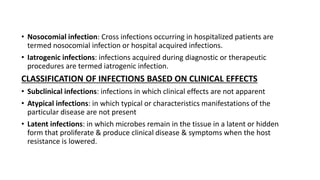 • Nosocomial infection: Cross infections occurring in hospitalized patients are
termed nosocomial infection or hospital acquired infections.
• Iatrogenic infections: infections acquired during diagnostic or therapeutic
procedures are termed iatrogenic infection.
CLASSIFICATION OF INFECTIONS BASED ON CLINICAL EFFECTS
• Subclinical infections: infections in which clinical effects are not apparent
• Atypical infections: in which typical or characteristics manifestations of the
particular disease are not present
• Latent infections: in which microbes remain in the tissue in a latent or hidden
form that proliferate & produce clinical disease & symptoms when the host
resistance is lowered.
 
