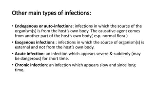 Other main types of infections:
• Endogenous or auto-infections: infections in which the source of the
organism(s) is from the host’s own body. The causative agent comes
from another part of the host’s own body( esp. normal flora )
• Exogenous infections : infections in which the source of organism(s) is
external and not from the host’s own body.
• Acute infection: an infection which appears severe & suddenly (may
be dangerous) for short time.
• Chronic infection: an infection which appears slow and since long
time.
 