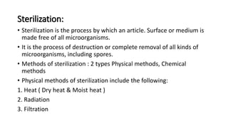 Sterilization:
• Sterilization is the process by which an article. Surface or medium is
made free of all microorganisms.
• It is the process of destruction or complete removal of all kinds of
microorganisms, including spores.
• Methods of sterilization : 2 types Physical methods, Chemical
methods
• Physical methods of sterilization include the following:
1. Heat ( Dry heat & Moist heat )
2. Radiation
3. Filtration
 