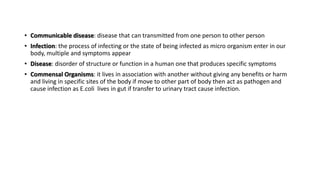 • Communicable disease: disease that can transmitted from one person to other person
• Infection: the process of infecting or the state of being infected as micro organism enter in our
body, multiple and symptoms appear
• Disease: disorder of structure or function in a human one that produces specific symptoms
• Commensal Organisms: it lives in association with another without giving any benefits or harm
and living in specific sites of the body if move to other part of body then act as pathogen and
cause infection as E.coli lives in gut if transfer to urinary tract cause infection.
 