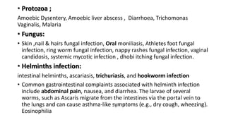• Protozoa ;
Amoebic Dysentery, Amoebic liver abscess , Diarrhoea, Trichomonas
Vaginalis, Malaria
• Fungus:
• Skin ,nail & hairs fungal infection, Oral moniliasis, Athletes foot fungal
infection, ring worm fungal infection, nappy rashes fungal infection, vaginal
candidosis, systemic mycotic infection , dhobi itching fungal infection.
• Helminths infection:
intestinal helminths, ascariasis, trichuriasis, and hookworm infection
• Common gastrointestinal complaints associated with helminth infection
include abdominal pain, nausea, and diarrhea. The larvae of several
worms, such as Ascaris migrate from the intestines via the portal vein to
the lungs and can cause asthma-like symptoms (e.g., dry cough, wheezing).
Eosinophilia
 