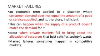 MARKET FAILURES
•an economic term applied to a situation where
consumer demand does not equal the amount of a good
or service supplied, and is, therefore, inefficient.
•This can happen when the supply of a product doesn't
match the demand for it.
•occur when private markets fail to bring about the
allocation of resources that best satisfies society’s wants.
•Market failures sometimes happen in competitive
markets.
 