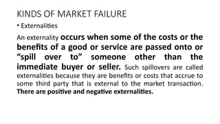 KINDS OF MARKET FAILURE
• Externalities
An externality occurs when some of the costs or the
benefits of a good or service are passed onto or
“spill over to” someone other than the
immediate buyer or seller. Such spillovers are called
externalities because they are benefits or costs that accrue to
some third party that is external to the market transaction.
There are positive and negative externalities.
 