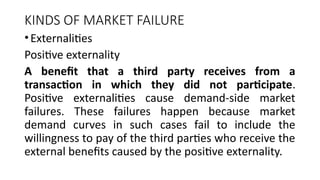 KINDS OF MARKET FAILURE
•Externalities
Positive externality
A benefit that a third party receives from a
transaction in which they did not participate.
Positive externalities cause demand-side market
failures. These failures happen because market
demand curves in such cases fail to include the
willingness to pay of the third parties who receive the
external benefits caused by the positive externality.
 