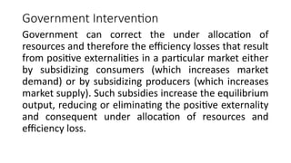 Government Intervention
Government can correct the under allocation of
resources and therefore the efficiency losses that result
from positive externalities in a particular market either
by subsidizing consumers (which increases market
demand) or by subsidizing producers (which increases
market supply). Such subsidies increase the equilibrium
output, reducing or eliminating the positive externality
and consequent under allocation of resources and
efficiency loss.
 