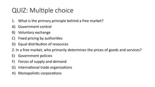 QUIZ: Multiple choice
1. What is the primary principle behind a free market?
A) Government control
B) Voluntary exchange
C) Fixed pricing by authorities
D) Equal distribution of resources
2. In a free market, who primarily determines the prices of goods and services?
E) Government policies
F) Forces of supply and demand
G) International trade organizations
H) Monopolistic corporations
 