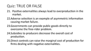 Quiz: TRUE OR FALSE
21. Positive externalities always lead to overproduction in the
market.
22.Adverse selection is an example of asymmetric information
causing market failure.
23.Governments can provide public goods directly to
overcome the free-rider problem.
24.Subsidies to producers decrease the overall cost of
production.
25.Direct controls can raise the marginal cost of production for
firms dealing with negative externalities.
 