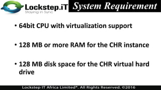 System Requirement
• 64bit CPU with virtualization support
• 128 MB or more RAM for the CHR instance
• 128 MB disk space for the CHR virtual hard
drive
 
