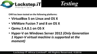 Testing
CHR has been tested on the following platforms:
• VirtualBox 5 on Linux and OS X
• VMWare Fusion 7 and 8 on OS X
• Qemu 2.4.0.1 on OS X
• Hyper-V on Windows Server 2012 (Only Generation
1 Hyper-V virtual machine is supported at the
moment)
 