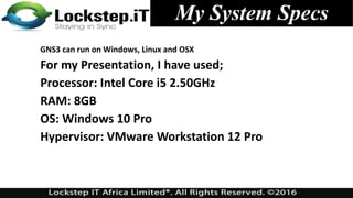 GNS3 can run on Windows, Linux and OSX
For my Presentation, I have used;
Processor: Intel Core i5 2.50GHz
RAM: 8GB
OS: Windows 10 Pro
Hypervisor: VMware Workstation 12 Pro
My System Specs
 