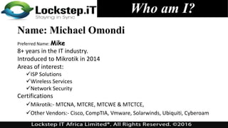 Who am I?
Name: Michael Omondi
Preferred Name: Mike
8+ years in the IT industry.
Introduced to Mikrotik in 2014
Areas of interest:
ISP Solutions
Wireless Services
Network Security
Certifications
Mikrotik:- MTCNA, MTCRE, MTCWE & MTCTCE,
Other Vendors:- Cisco, CompTIA, Vmware, Solarwinds, Ubiquiti, Cyberoam
 