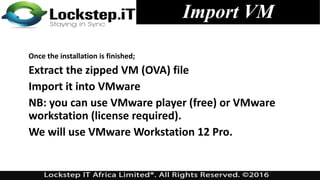 Import VM
Once the installation is finished;
Extract the zipped VM (OVA) file
Import it into VMware
NB: you can use VMware player (free) or VMware
workstation (license required).
We will use VMware Workstation 12 Pro.
 