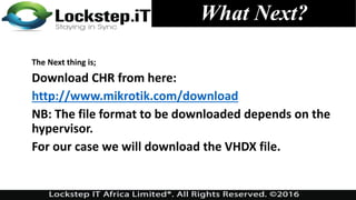 What Next?
The Next thing is;
Download CHR from here:
http://www.mikrotik.com/download
NB: The file format to be downloaded depends on the
hypervisor.
For our case we will download the VHDX file.
 