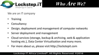 Who Are We?
We are an IT company
• Training
• Consultancy
• Design, deployment and management of computer networks
• Server deployment and management
• Cloud services (storage, backup & archiving, web & application
hosting etc.), Data Center Virtualization and many more.
• For more about us, please visit http://lockstepit.com
 