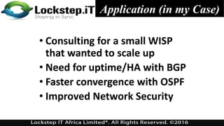 Application (in my Case)
• Consulting for a small WISP
that wanted to scale up
• Need for uptime/HA with BGP
• Faster convergence with OSPF
• Improved Network Security
 