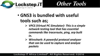 Other Tools
• GNS3 is bundled with useful
tools such as;
 VPCS (Virtual PC Simulator)- This is a simple
network testing tool that has essential
commands like traceroute, ping, arp built
in.
 Wireshark: A powerful protocol analyzer
that can be used to capture and analyze
packets
 