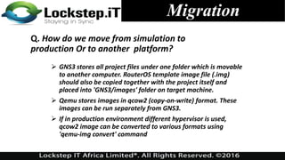 Migration
Q. How do we move from simulation to
production Or to another platform?
 GNS3 stores all project files under one folder which is movable
to another computer. RouterOS template image file (.img)
should also be copied together with the project itself and
placed into 'GNS3/images' folder on target machine.
 Qemu stores images in qcow2 (copy-on-write) format. These
images can be run separately from GNS3.
 If in production environment different hypervisor is used,
qcow2 image can be converted to various formats using
'qemu-img convert' command
 