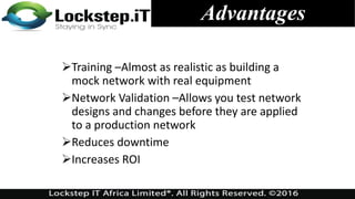 Advantages
Training –Almost as realistic as building a
mock network with real equipment
Network Validation –Allows you test network
designs and changes before they are applied
to a production network
Reduces downtime
Increases ROI
 