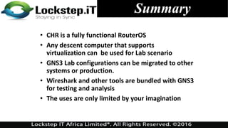 Summary
• CHR is a fully functional RouterOS
• Any descent computer that supports
virtualization can be used for Lab scenario
• GNS3 Lab configurations can be migrated to other
systems or production.
• Wireshark and other tools are bundled with GNS3
for testing and analysis
• The uses are only limited by your imagination
 