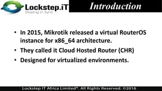 • In 2015, Mikrotik released a virtual RouterOS
instance for x86_64 architecture.
• They called it Cloud Hosted Router (CHR)
• Designed for virtualized environments.
Introduction
 