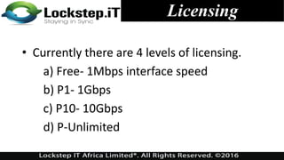 • Currently there are 4 levels of licensing.
a) Free- 1Mbps interface speed
b) P1- 1Gbps
c) P10- 10Gbps
d) P-Unlimited
Licensing
 
