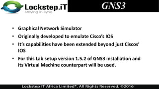 • Graphical Network Simulator
• Originally developed to emulate Cisco’s IOS
• It’s capabilities have been extended beyond just Ciscos’
IOS
• For this Lab setup version 1.5.2 of GNS3 installation and
its Virtual Machine counterpart will be used.
GNS3
 