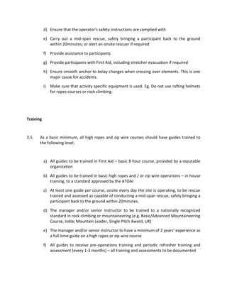 d) Ensure that the operator’s safety instructions are complied with
e) Carry out a mid-span rescue, safely bringing a participant back to the ground
within 20minutes; or alert an onsite rescuer if required
f) Provide assistance to participants
g) Provide participants with First Aid, including stretcher evacuation if required
h) Ensure smooth anchor to belay changes when crossing over elements. This is one
major cause for accidents.
i) Make sure that activity specific equipment is used. Eg. Do not use rafting helmets
for ropes courses or rock climbing.
Training
3.5 As a basic minimum, all high ropes and zip wire courses should have guides trained to
the following level:
a) All guides to be trained in First Aid – basic 8 hour course, provided by a reputable
organization
b) All guides to be trained in basic high ropes and / or zip wire operations – in house
training, to a standard approved by the ATOAI
c) At least one guide per course, onsite every day the site is operating, to be rescue
trained and assessed as capable of conducting a mid-span rescue, safely bringing a
participant back to the ground within 20minutes.
d) The manager and/or senior instructor to be trained to a nationally recognized
standard in rock climbing or mountaineering (e.g. Basic/Advanced Mountaineering
Course, India; Mountain Leader, Single Pitch Award, UK)
e) The manager and/or senior instructor to have a minimum of 2 years’ experience as
a full-time guide on a high ropes or zip wire course
f) All guides to receive pre-operations training and periodic refresher training and
assessment (every 1-3 months) – all training and assessments to be documented
 