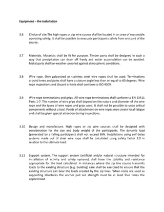 Equipment – the installation
3.6 Choice of site.The high ropes or zip wire course shall be located in an area of reasonable
operating safety; it shall be possible to evacuate participants safely from any part of the
course.
3.7 Materials. Materials shall be fit for purpose. Timber parts shall be designed in such a
way that precipitation can drain off freely and water accumulation can be avoided.
Metal parts shall be weather-proofed against atmospheric conditions.
3.8 Wire rope. Only galvanized or stainless steel wire ropes shall be used. Terminations
around trees and poles shall have a closure angle less than or equal to 60 degrees. Wire
rope inspections and discard criteria shall conform to ISO 4309.
3.9 Wire rope terminations and grips. All wire rope terminations shall conform to EN 13411
Parts 1-7. The number of wire grips shall depend on the nature and diameter of the wire
rope and the types of wire ropes and grips used. It shall not be possible to undo critical
components without a tool. Points of attachment on wire ropes may create local fatigue
and shall be given special attention during inspections.
3.10 Design and manufacture. High ropes or zip wire courses shall be designed with
consideration for the size and body weight of the participants. The dynamic load
(generated by a falling participant) shall not exceed 6kN. Installations using self-belay
systems made out of steel wire rope shall be calculated using safety factor 3.0 in
relation to the ultimate load.
3.11 Support system. The support system (artificial and/or natural structure intended for
installation of activity and safety systems) shall have the stability and resistance
appropriate for the load calculated. In instances where the zip line course transmits
loads to the existing structure (e.g. building) care shall be exercised to ensure that the
existing structure can bear the loads created by the zip lines. When rocks are used as
supporting structures the anchor pull out strength must be at least four times the
applied load.
 