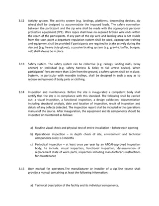 3.12 Activity system. The activity system (e.g. landings, platforms, descending devices, zip
wires) shall be designed to accommodate the imposed loads. The safety connection
between the participant and the zip wire shall be made with the appropriate personal
protective equipment (PPE). Wire ropes shall have no exposed broken wire ends within
the reach of the participants. If any part of the zip wire and landing area is not visible
from the start point a departure regulation system shall be used. Appropriate training
and equipment shall be provided if participants are required to brake actively during the
descent (e.g. heavy duty gloves); a passive braking system (e.g. gravity, buffer, bungee,
net) shall always be in place.
3.13 Safety system. The safety system can be collective (e.g. railings, landing mats, belay
anchor) or individual (e.g. safety harness & belay to fall arrest device). When
participants’ feet are more than 1.0m from the ground, a safety system shall be in place.
Systems, in particular with movable trolleys, shall be designed in such a way as to
reduce entrapment of body parts or clothing.
3.14 Inspection and maintenance. Before the site is inaugurated a competent body shall
certify that the site is in compliance with this standard. The following shall be carried
out: a visual inspection, a functional inspection, a design validation, documentation
including structural analysis, date and location of inspection, result of inspection and
details of any defects detected. The inspection report shall be included in the operations
manual of the course. After inauguration, the equipment and its components should be
inspected or maintained as follows:
a) Routine visual check and physical test of entire installation – before each opening
b) Operational inspection – in depth check of site, environment and technical
components every 1-3 months
c) Periodical inspection – at least once per year by an ATOAI-approved inspection
body, to include: visual inspection, functional inspection, determination of
replacement state of worn parts, inspection including manufacturer’s instructions
for maintenance
3.15 User manual for operators.The manufacturer or installer of a zip line course shall
provide a manual containing at least the following information:
a) Technical description of the facility and its individual components,
 