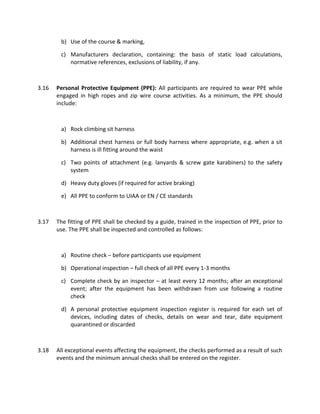 b) Use of the course & marking,
c) Manufacturers declaration, containing: the basis of static load calculations,
normative references, exclusions of liability, if any.
3.16 Personal Protective Equipment (PPE): All participants are required to wear PPE while
engaged in high ropes and zip wire course activities. As a minimum, the PPE should
include:
a) Rock climbing sit harness
b) Additional chest harness or full body harness where appropriate, e.g. when a sit
harness is ill fitting around the waist
c) Two points of attachment (e.g. lanyards & screw gate karabiners) to the safety
system
d) Heavy duty gloves (if required for active braking)
e) All PPE to conform to UIAA or EN / CE standards
3.17 The fitting of PPE shall be checked by a guide, trained in the inspection of PPE, prior to
use. The PPE shall be inspected and controlled as follows:
a) Routine check – before participants use equipment
b) Operational inspection – full check of all PPE every 1-3 months
c) Complete check by an inspector – at least every 12 months; after an exceptional
event; after the equipment has been withdrawn from use following a routine
check
d) A personal protective equipment inspection register is required for each set of
devices, including dates of checks, details on wear and tear, date equipment
quarantined or discarded
3.18 All exceptional events affecting the equipment, the checks performed as a result of such
events and the minimum annual checks shall be entered on the register.
 