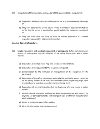3.19 Competence of the inspectors. An inspector of PPE is deemed to be competent if:
a) They hold a advanced national climbing certificate (e.g. mountaineering, climbing);
or
b) They have completed a special course run by a competent organization that can
certify that the person in question has specific skills in the equipment mentioned;
or
c) They can prove that they have at least 24 months experience as a trainee
inspector, supervised by a competent inspector.
Standard Operating Procedures
3.20 Safety instructions and practical assessment of participants. Before commencing an
activity all participants shall be informed of the safety instructions, which should
include:
a) Explanation of the high ropes / zip wire course and inherent risks
b) Explanation of the equipment (PPE) to use when required
c) Demonstration by the instructor or manipulation of the equipment by the
participant
d) Explanation of the safety instructions, especially the need to be always connected
to the safety system by at least one connector (when negotiating high ropes
crossings) and at least two connectors (when using zip lines)
e) Explanation of any markings placed at the beginning of every course or action
system
f) Identification of instructors and how and when to communicate with them; a (at
any time any participant shall be within range of sight of either an instructor or an
adult participant)
g) Action to be taken in event of an accident
h) All of this information shall be documented
 