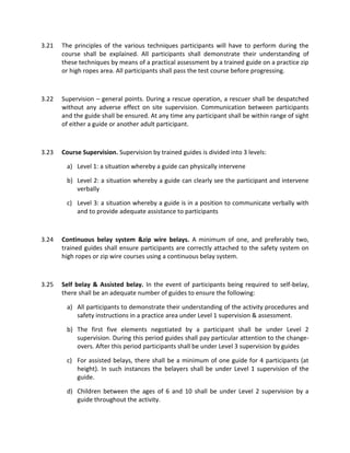 3.21 The principles of the various techniques participants will have to perform during the
course shall be explained. All participants shall demonstrate their understanding of
these techniques by means of a practical assessment by a trained guide on a practice zip
or high ropes area. All participants shall pass the test course before progressing.
3.22 Supervision – general points. During a rescue operation, a rescuer shall be despatched
without any adverse effect on site supervision. Communication between participants
and the guide shall be ensured. At any time any participant shall be within range of sight
of either a guide or another adult participant.
3.23 Course Supervision. Supervision by trained guides is divided into 3 levels:
a) Level 1: a situation whereby a guide can physically intervene
b) Level 2: a situation whereby a guide can clearly see the participant and intervene
verbally
c) Level 3: a situation whereby a guide is in a position to communicate verbally with
and to provide adequate assistance to participants
3.24 Continuous belay system &zip wire belays. A minimum of one, and preferably two,
trained guides shall ensure participants are correctly attached to the safety system on
high ropes or zip wire courses using a continuous belay system.
3.25 Self belay & Assisted belay. In the event of participants being required to self-belay,
there shall be an adequate number of guides to ensure the following:
a) All participants to demonstrate their understanding of the activity procedures and
safety instructions in a practice area under Level 1 supervision & assessment.
b) The first five elements negotiated by a participant shall be under Level 2
supervision. During this period guides shall pay particular attention to the change-
overs. After this period participants shall be under Level 3 supervision by guides
c) For assisted belays, there shall be a minimum of one guide for 4 participants (at
height). In such instances the belayers shall be under Level 1 supervision of the
guide.
d) Children between the ages of 6 and 10 shall be under Level 2 supervision by a
guide throughout the activity.
 