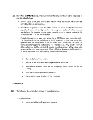 3.26 Inspection and Maintenance. The equipment or its components should be inspected or
maintained as follows:
a) Routine visual check, and physical test ride of entire installation, which shall be
carried out before each opening.
b) Operational inspection which should be carried out every one to three months
(e.g. cleanliness, equipment ground clearances, ground surface finishes, exposed
foundations, sharp edges, missing parts, excessive wear of moving parts and the
structural integrity of the safety system).
c) Periodical inspection, at least once a year, by an ATOAI-approved inspection body.
The following should be carried out: a visual inspection, a functional inspection,
determination of replacement state of worn parts, inspections including all
manufacturer’s/supplier’s instructions for maintenance. Any safety relevant
defects observed shall be eliminated. Specific considerations on safety critical wire
ropes shall be given to the potential effects of fatigue. For periodical inspections,
an inspection report shall be drawn up, including the following:
i. Date and place of inspection,
ii. Results of the inspection indicating the defects observed,
iii. Assessment, whether there are any misgivings about further use of the
facility,
iv. Information on necessary re-inspection,
v. Name, address and signature of the examiner.
Documentation
3.27 The following documentation is required to be kept onsite:
a) Administrative:
i. Name and address of owner and operator
 