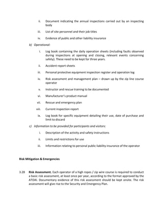 ii. Document indicating the annual inspections carried out by an inspecting
body
iii. List of site personnel and their job titles
iv. Evidence of public and other liability insurance
b) Operational:
i. Log book containing the daily operation sheets (including faults observed
during inspections at opening and closing, relevant events concerning
safety). These need to be kept for three years.
ii. Accident report sheets
iii. Personal protective equipment inspection register and operation log
iv. Risk assessment and management plan – drawn up by the zip line course
operator
v. Instructor and rescue training to be documented
vi. Manufacturer’s product manual
vii. Rescue and emergency plan
viii. Current inspection report
ix. Log book for specific equipment detailing their use, date of purchase and
limit to discard
c) Information to be provided for participants and visitors:
i. Description of the activity and safety instructions
ii. Limits and restrictions for use
iii. Information relating to personal public liability insurance of the operator
Risk Mitigation & Emergencies
3.28 Risk Assessment. Each operator of a high ropes / zip wire course is required to conduct
a basic risk assessment, at least once per year, according to the format approved by the
ATOAI. Documentary evidence of this risk assessment should be kept onsite. The risk
assessment will give rise to the Security and Emergency Plan.
 