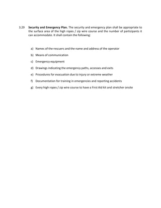 3.29 Security and Emergency Plan. The security and emergency plan shall be appropriate to
the surface area of the high ropes / zip wire course and the number of participants it
can accommodate. It shall contain the following:
a) Names of the rescuers and the name and address of the operator
b) Means of communication
c) Emergency equipment
d) Drawings indicating the emergency paths, accesses and exits
e) Procedures for evacuation due to injury or extreme weather
f) Documentation for training in emergencies and reporting accidents
g) Every high ropes / zip wire course to have a First Aid kit and stretcher onsite
 