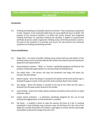 BASIC MINIMUM STANDARDS FOR ROCK CLIMBING ARTIFICIAL WALL CLIMBING
AND ABSEILING
Introduction
4.1 Climbing and abseiling are enjoyable adventure activities. They are growing in popularity
in India. However, if not conducted safely they can cause significant injury or death. The
purpose of this minimum standard is to define the correct practice and recognised
climbing techniques for operating climbing and abseiling. It applies to purpose-built
(artificial) structures and/or single pitch climbing venues with fixed protection systems.
The goal of this standard is to promote and ensure the safe practice and continued
enjoyment of climbing and abseiling activities.
Terms and definitions
4.2 Single Pitch – An easily accessible climbing venue where both top and bottom of the
climbing surface can be accessed safely by foot without the need for personal protective
equipment and roped systems.
4.3 Fixed protection systems – “Bolts” or “anchors” specifically designed and fitted for the
purpose of attaching roped systems to a structure/natural climbing venue
4.4 The safety chain – The anchor; the rope; the karabiners and slings; the knots; the
harness; the alert belayer
4.5 Bottom roping – where the belayer is situated at the bottom of the climb and the rope is
directed through an anchor at the top of the climb and back down to the climber
4.6 Top roping – where the belayer is situated at the top of the climb and the rope is
directed from the belay system directly to the climber.
4.7 Lead climbing – where the climber places protection during the climb and has no roped
protection above
4.8 Leader placed protection – is protection specifically designed for the use of lead
climbing and rigging where no fixed protection is available
4.9 Fall factor – a method in which to scale the severity and force of a fall. In climbing
(specifically in lead climbing) using a dynamic rope, the fall factor (f) is the ratio of the
height (h) a climber falls before the climber's rope begins to stretch and the rope length
(L) available to absorb the energy of the fall. f=h/L
 