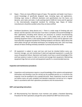 1.5 Ropes – There are many different types of ropes. The operator and leader must have a
sound knowledge of specifically designed rope, including types and applications.
Climbing rope comes in different diameters and specifications but the basics are
dynamic, semi static and static. A safe working load of 25KN (2.5 tons) and CE approval
is the internationally recognised standard for climbing rope. Ropes of Indian
manufacturers should be avoided unless they are duly certified.
1.6 Hardware (karabiners, belay devices etc.) – There is a wide range of climbing aids and
devices and the operator and instructor must have a complete and sound knowledge of
their applications including which devices are necessary to conduct mountaineering
activities safely. These devices are also a “link” in the safety chain. As per all other
climbing equipment items a safe working load of 25KN (2.5 tons) and CE approval is the
internationally recognised standard for climbing hardware and devices. Belay device like
stitch plates and giri giri and belay techniques are changing every year. One must keep
abreast of latest climbing and belay standards in practice around the world.
1.7 All equipment is subject to wear and tear and must be checked before every use.
Incorrect storage, use and monitoring of rated and approved equipment is usually the
cause of equipment failure. Operators and leaders must have a sound knowledge of this
and have systems in place in order to control and manage their equipment. Maintaining
equipment logs that are current and equipment specific is a recommended exercise.
Inspection and maintenance procedures
1.8 Inspections and maintenance require a sound knowledge of the systems and equipment
themselves and therefore must be carried out by qualified persons as a minimum the
inspector must be qualified to be a guide/instructor. Basic inspections must be carried
out before every use with complete and detailed inspections carried out on a regular
basis in accordance with their operations procedures and risk assessments.
SOP’s and operating instructions
1.9 All Mountaineering Tour Operators must maintain and update a Standard Operating
Procedure for their operations and get the same vetted from IMF from time to time.
 