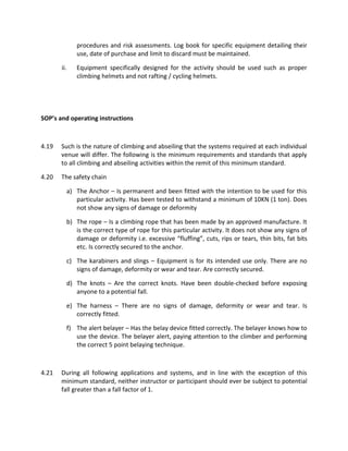 procedures and risk assessments. Log book for specific equipment detailing their
use, date of purchase and limit to discard must be maintained.
ii. Equipment specifically designed for the activity should be used such as proper
climbing helmets and not rafting / cycling helmets.
SOP’s and operating instructions
4.19 Such is the nature of climbing and abseiling that the systems required at each individual
venue will differ. The following is the minimum requirements and standards that apply
to all climbing and abseiling activities within the remit of this minimum standard.
4.20 The safety chain
a) The Anchor – Is permanent and been fitted with the intention to be used for this
particular activity. Has been tested to withstand a minimum of 10KN (1 ton). Does
not show any signs of damage or deformity
b) The rope – Is a climbing rope that has been made by an approved manufacture. It
is the correct type of rope for this particular activity. It does not show any signs of
damage or deformity i.e. excessive “fluffing”, cuts, rips or tears, thin bits, fat bits
etc. Is correctly secured to the anchor.
c) The karabiners and slings – Equipment is for its intended use only. There are no
signs of damage, deformity or wear and tear. Are correctly secured.
d) The knots – Are the correct knots. Have been double-checked before exposing
anyone to a potential fall.
e) The harness – There are no signs of damage, deformity or wear and tear. Is
correctly fitted.
f) The alert belayer – Has the belay device fitted correctly. The belayer knows how to
use the device. The belayer alert, paying attention to the climber and performing
the correct 5 point belaying technique.
4.21 During all following applications and systems, and in line with the exception of this
minimum standard, neither instructor or participant should ever be subject to potential
fall greater than a fall factor of 1.
 