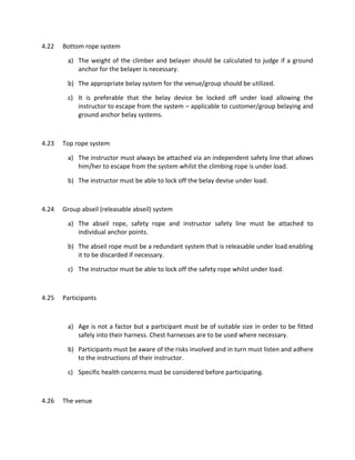 4.22 Bottom rope system
a) The weight of the climber and belayer should be calculated to judge if a ground
anchor for the belayer is necessary.
b) The appropriate belay system for the venue/group should be utilized.
c) It is preferable that the belay device be locked off under load allowing the
instructor to escape from the system – applicable to customer/group belaying and
ground anchor belay systems.
4.23 Top rope system
a) The instructor must always be attached via an independent safety line that allows
him/her to escape from the system whilst the climbing rope is under load.
b) The instructor must be able to lock off the belay devise under load.
4.24 Group abseil (releasable abseil) system
a) The abseil rope, safety rope and instructor safety line must be attached to
individual anchor points.
b) The abseil rope must be a redundant system that is releasable under load enabling
it to be discarded if necessary.
c) The instructor must be able to lock off the safety rope whilst under load.
4.25 Participants
a) Age is not a factor but a participant must be of suitable size in order to be fitted
safely into their harness. Chest harnesses are to be used where necessary.
b) Participants must be aware of the risks involved and in turn must listen and adhere
to the instructions of their instructor.
c) Specific health concerns must be considered before participating.
4.26 The venue
 