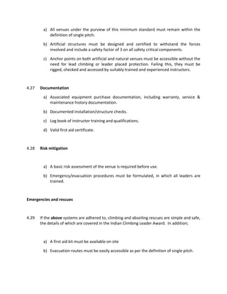 a) All venues under the purview of this minimum standard must remain within the
definition of single pitch.
b) Artificial structures must be designed and certified to withstand the forces
involved and include a safety factor of 3 on all safety critical components.
c) Anchor points on both artificial and natural venues must be accessible without the
need for lead climbing or leader placed protection. Failing this, they must be
rigged, checked and accessed by suitably trained and experienced instructors.
4.27 Documentation
a) Associated equipment purchase documentation, including warranty, service &
maintenance history documentation.
b) Documented installation/structure checks.
c) Log book of instructor training and qualifications.
d) Valid first aid certificate.
4.28 Risk mitigation
a) A basic risk assessment of the venue is required before use.
b) Emergency/evacuation procedures must be formulated, in which all leaders are
trained.
Emergencies and rescues
4.29 If the above systems are adhered to, climbing and abseiling rescues are simple and safe,
the details of which are covered in the Indian Climbing Leader Award. In addition;
a) A first aid kit must be available on site
b) Evacuation routes must be easily accessible as per the definition of single pitch.
 