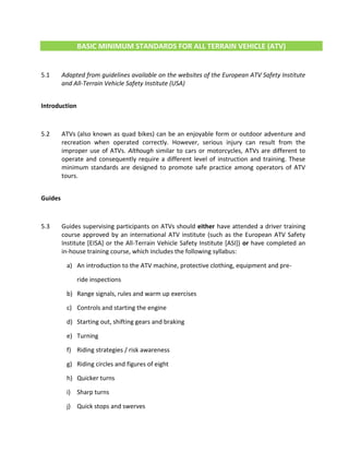 BASIC MINIMUM STANDARDS FOR ALL TERRAIN VEHICLE (ATV)
5.1 Adapted from guidelines available on the websites of the European ATV Safety Institute
and All-Terrain Vehicle Safety Institute (USA)
Introduction
5.2 ATVs (also known as quad bikes) can be an enjoyable form or outdoor adventure and
recreation when operated correctly. However, serious injury can result from the
improper use of ATVs. Although similar to cars or motorcycles, ATVs are different to
operate and consequently require a different level of instruction and training. These
minimum standards are designed to promote safe practice among operators of ATV
tours.
Guides
5.3 Guides supervising participants on ATVs should either have attended a driver training
course approved by an international ATV institute (such as the European ATV Safety
Institute [EISA] or the All-Terrain Vehicle Safety Institute [ASI]) or have completed an
in-house training course, which includes the following syllabus:
a) An introduction to the ATV machine, protective clothing, equipment and pre-
ride inspections
b) Range signals, rules and warm up exercises
c) Controls and starting the engine
d) Starting out, shifting gears and braking
e) Turning
f) Riding strategies / risk awareness
g) Riding circles and figures of eight
h) Quicker turns
i) Sharp turns
j) Quick stops and swerves
 